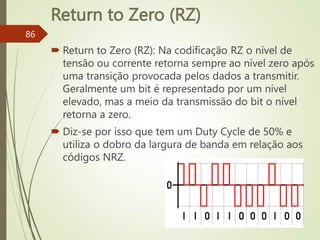 Return to Zero (RZ)
86
 Return to Zero (RZ): Na codificação RZ o nível de
tensão ou corrente retorna sempre ao nível zero após
uma transição provocada pelos dados a transmitir.
Geralmente um bit é representado por um nível
elevado, mas a meio da transmissão do bit o nível
retorna a zero.
 Diz-se por isso que tem um Duty Cycle de 50% e
utiliza o dobro da largura de banda em relação aos
códigos NRZ.
 