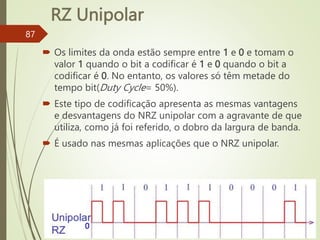 RZ Unipolar
87
 Os limites da onda estão sempre entre 1 e 0 e tomam o
valor 1 quando o bit a codificar é 1 e 0 quando o bit a
codificar é 0. No entanto, os valores só têm metade do
tempo bit(Duty Cycle= 50%).
 Este tipo de codificação apresenta as mesmas vantagens
e desvantagens do NRZ unipolar com a agravante de que
utiliza, como já foi referido, o dobro da largura de banda.
 É usado nas mesmas aplicações que o NRZ unipolar.
0
 