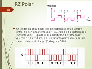 RZ Polar
88
 Os limites da onda neste tipo de codificação estão sempre
entre -1 e 1. A onda toma valor 1 quando o bit a codificação é
1 e toma valor -1 quado o bit a codificar é 1 e toma valor -1
quando o bit a codificar é 0. No entanto permanecem nesses
valores metade do tempo (Dutycycle= 50%)
 