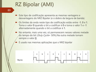 RZ Bipolar (AMI)
89
 Este tipo de codificação apresenta as mesmas vantagens e
desvantagens do NRZ Bipolar (e o dobro da largura de banda).
 Os limites da onda neste tipo de codificação estão entre -1, 0 e 1.
Toma o valor 0 quando o bit a codificar é 0 e toma o valor 1 e -1
alternadamente quando o bit a codificar é 1.
 No entanto, mais uma vez, só permanecem nesses valores metade
do tempo do bit (Duty Cycle= 50%).Na outra metade tomam
sempre o valor 0.
 É usado nas mesmas aplicações que o NRZ bipolar
 