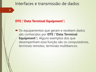 Interfaces e transmissão de dados
9
DTE (“Data Terminal Equipment”)
 Os equipamentos que geram e recebem dados
são conhecidos por DTE (“Data Terminal
Equipment”). Alguns exemplos dos que
desempenham essa função são os computadores,
terminais remotos, terminais multibancos.
 