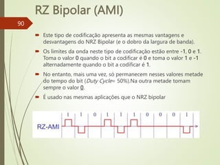 RZ Bipolar (AMI)
90
 Este tipo de codificação apresenta as mesmas vantagens e
desvantagens do NRZ Bipolar (e o dobro da largura de banda).
 Os limites da onda neste tipo de codificação estão entre -1, 0 e 1.
Toma o valor 0 quando o bit a codificar é 0 e toma o valor 1 e -1
alternadamente quando o bit a codificar é 1.
 No entanto, mais uma vez, só permanecem nesses valores metade
do tempo do bit (Duty Cycle= 50%).Na outra metade tomam
sempre o valor 0.
 É usado nas mesmas aplicações que o NRZ bipolar
 