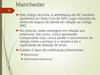 Manchester
91
 Este código de linha, à semelhança do RZ, também
apresenta um Duty Cicle de 50%. Logo necessita do
dobro da largura de banda em relação ao código
NRZ.
 No entanto, exibe vantagens em relação aos
anteriores, tais como, nunca apresentar
componente nula, nunca perder o sincronismo do
relógio entre o emissor e o recetor e ter a
capacidade de deteção de erros.
 Existem 2 tipos de codificações Manchester:
 Manchester
 Manchester Diferencial
 