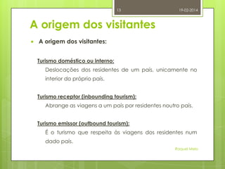 13

19-02-2014

A origem dos visitantes


A origem dos visitantes:
Turismo doméstico ou interno:
Deslocações dos residentes de um país, unicamente no
interior do próprio país.
Turismo receptor (inbounding tourism):
Abrange as viagens a um país por residentes noutro país.
Turismo emissor (outbound tourism):

É o turismo que respeita às viagens dos residentes num
dado país.
Raquel Melo

 