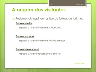 14

19-02-2014

A origem dos visitantes


Podemos distinguir outros tipo de formas de turismo:
Turismo interior
Agrupa o turismo interno e o receptor.

Turismo nacional
Agrupa o turismo interno e turismo emissor

Turismo internacional

Agrupa o turismo receptor e o emissor

Raquel Melo

 