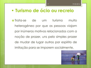 17

19-02-2014

• Turismo de ócio ou recreio
 Trata-se

de

um

turismo

muito

heterogéneo por que as pessoas viajam
por inúmeros motivos relacionados com a
noção de prazer, uns pelo simples prazer
de mudar de lugar outros por espírito de
imitação para se imporem socialmente.

Raquel Melo

 