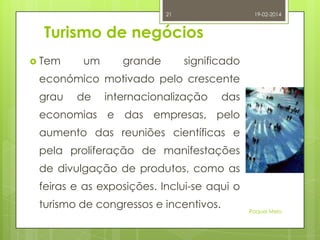 21

19-02-2014

Turismo de negócios
 Tem

um

grande

significado

económico motivado pelo crescente
grau

de

internacionalização

das

economias e das empresas, pelo

aumento das reuniões científicas e
pela proliferação de manifestações
de divulgação de produtos, como as

feiras e as exposições. Inclui-se aqui o
turismo de congressos e incentivos.

Raquel Melo

 