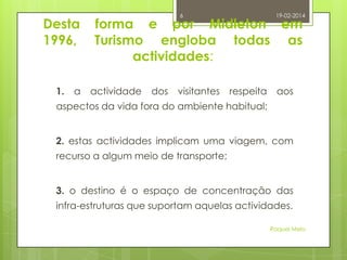 Desta
1996,

1.

a

6

19-02-2014

forma e por Midleton em
Turismo engloba todas as
actividades:
actividade

dos

visitantes

respeita

aos

aspectos da vida fora do ambiente habitual;
2. estas actividades implicam uma viagem, com
recurso a algum meio de transporte;
3. o destino é o espaço de concentração das
infra-estruturas que suportam aquelas actividades.
Raquel Melo

 