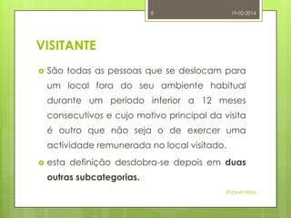 8

19-02-2014

VISITANTE


São todas as pessoas que se deslocam para

um local fora do seu ambiente habitual
durante um período inferior a 12 meses
consecutivos e cujo motivo principal da visita
é outro que não seja o de exercer uma
actividade remunerada no local visitado.


esta definição desdobra-se depois em duas
outras subcategorias.
Raquel Melo

 