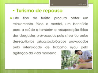 18

22/02/2014

• Turismo de repouso
 Este

tipo

de

turista

procura

obter

um

relaxamento físico e mental, um benefício
para a saúde e também a recuperação física
dos desgastes provocados pelo stress ou pelos

desequilíbrios psicossociológicos provocados
pela

intensidade

de

trabalho

e/ou

pela

agitação da vida moderna.

Raquel Melo

 