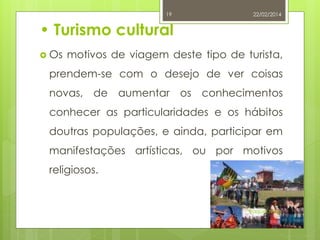 19

22/02/2014

• Turismo cultural
 Os

motivos de viagem deste tipo de turista,

prendem-se com o desejo de ver coisas
novas, de aumentar os conhecimentos
conhecer as particularidades e os hábitos

doutras populações, e ainda, participar em
manifestações artísticas, ou por motivos
religiosos.

Raquel Melo

 