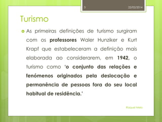 3

22/02/2014

Turismo


As primeiras definições de turismo surgiram
com os professores Waler Hunziker e Kurt
Krapf que estabeleceram a definição mais
elaborada ao considerarem, em 1942, o
turismo como ‘o conjunto das relações e
fenómenos originados pela deslocação e
permanência de pessoas fora do seu local
habitual de residência.’
Raquel Melo

 