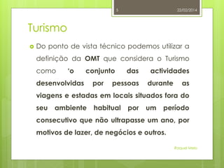 5

22/02/2014

Turismo


Do ponto de vista técnico podemos utilizar a
definição da OMT que considera o Turismo
como

‘o

conjunto

desenvolvidas

por

das

pessoas

actividades
durante

as

viagens e estadas em locais situados fora do
seu

ambiente

habitual

por

um

período

consecutivo que não ultrapasse um ano, por
motivos de lazer, de negócios e outros.
Raquel Melo

 