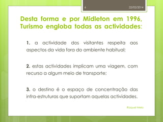 6

22/02/2014

Desta forma e por Midleton em 1996,
Turismo engloba todas as actividades:
1.

a

actividade

dos

visitantes

respeita

aos

aspectos da vida fora do ambiente habitual;
2. estas actividades implicam uma viagem, com
recurso a algum meio de transporte;
3. o destino é o espaço de concentração das
infra-estruturas que suportam aquelas actividades.
Raquel Melo

 