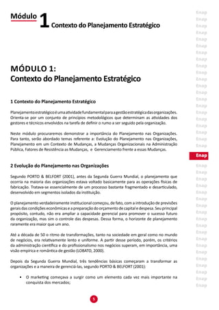 5
MÓDULO 1:
Contexto do Planejamento Estratégico
1 Contexto do Planejamento Estratégico
Planejamentoestratégicoéumaatividadefundamentalparaagestãoestratégicadasorganizações.
Orienta-se por um conjunto de princípios metodológicos que determinam as atividades dos
gestores e técnicos envolvidos na tarefa de definir o rumo a ser seguido pela organização.
Neste módulo procuraremos demonstrar a importância do Planejamento nas Organizações.
Para tanto, serão abordado temas referente a: Evolução do Planejamento nas Organizações,
Planejamento em um Contexto de Mudanças, a Mudanças Organizacionais na Administração
Pública, Fatores de Resistência as Mudanças, e Gerenciamento frente a essas Mudanças.
2 Evolução do Planejamento nas Organizações
Segundo PORTO & BELFORT (2001), antes da Segunda Guerra Mundial, o planejamento que
ocorria na maioria das organizações estava voltado basicamente para as operações físicas de
fabricação. Tratava-se essencialmente de um processo bastante fragmentado e desarticulado,
desenvolvido em segmentos isolados da instituição.
O planejamento verdadeiramente institucional começou, de fato, com a introdução de previsões
geraisdascondiçõeseconômicaseapreparaçãodoorçamentodecapitaledespesa.Seuprincipal
propósito, contudo, não era ampliar a capacidade gerencial para promover o sucesso futuro
da organização, mas sim o controle das despesas. Dessa forma, o horizonte de planejamento
raramente era maior que um ano.
Até a década de 50 o ritmo de transformações, tanto na sociedade em geral como no mundo
de negócios, era relativamente lento e uniforme. A partir desse período, porém, os critérios
da administração científica e do profissionalismo nos negócios superam, em importância, uma
visão empírica e romântica de gestão (LOBATO, 2000).
Depois da Segunda Guerra Mundial, três tendências básicas começaram a transformar as
organizações e a maneira de gerenciá-las, segundo PORTO & BELFORT (2001):
•	 O marketing começava a surgir como um elemento cada vez mais importante na
conquista dos mercados;
Módulo
Contexto do Planejamento Estratégico1
 