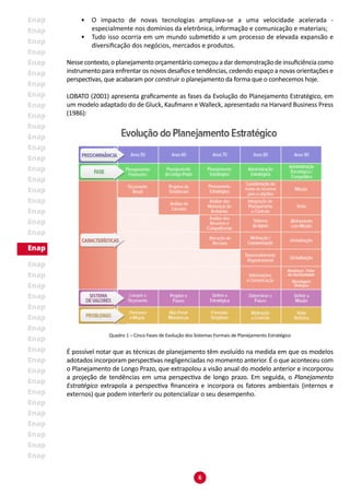 6
•	 O impacto de novas tecnologias ampliava-se a uma velocidade acelerada -
especialmente nos domínios da eletrônica, informação e comunicação e materiais;
•	 Tudo isso ocorria em um mundo submetido a um processo de elevada expansão e
diversificação dos negócios, mercados e produtos.
Nesse contexto,o planejamento orçamentário começou a dar demonstração de insuficiência como
instrumento para enfrentar os novos desafios e tendências, cedendo espaço a novas orientações e
perspectivas, que acabaram por construir o planejamento da forma que o conhecemos hoje.
LOBATO (2001) apresenta graficamente as fases da Evolução do Planejamento Estratégico, em
um modelo adaptado do de Gluck, Kaufmann e Walleck, apresentado na Harvard Business Press
(1986):
Quadro 1 – Cinco Fases de Evolução dos Sistemas Formais de Planejamento Estratégico
É possível notar que as técnicas de planejamento têm evoluído na medida em que os modelos
adotados incorporam perspectivas negligenciadas no momento anterior. É o que aconteceu com
o Planejamento de Longo Prazo, que extrapolou a visão anual do modelo anterior e incorporou
a projeção de tendências em uma perspectiva de longo prazo. Em seguida, o Planejamento
Estratégico extrapola a perspectiva financeira e incorpora os fatores ambientais (internos e
externos) que podem interferir ou potencializar o seu desempenho.
 