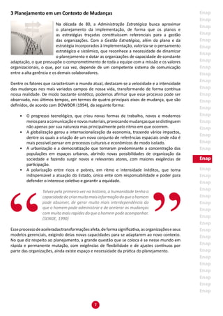 7
3 Planejamento em um Contexto de Mudanças
Na década de 80, a Administração Estratégica busca aproximar
o planejamento da implementação, de forma que os planos e
as estratégias traçadas constituíssem referenciais para a gestão
das organizações. Com a Gestão Estratégica, além do plano e da
estratégia incorporados à implementação, valoriza-se o pensamento
estratégico e sistêmico, que reconhece a necessidade de dinamizar
o planejamento e dotar as organizações de capacidade de constante
adaptação, o que pressupõe o comprometimento de toda a equipe com a missão e os valores
organizacionais, o que, por sua vez, depende de um competente sistema de comunicação
entre a alta gerência e os demais colaboradores.
Dentre os fatores que caracterizam o mundo atual, destacam-se a velocidade e a intensidade
das mudanças nos mais variados campos de nossa vida, transformando de forma contínua
nossa realidade. De modo bastante sintético, podemos afirmar que esse processo pode ser
observado, nos últimos tempos, em termos de quatro principais eixos de mudança, que são
definidos, de acordo com DOWBOR (1994), da seguinte forma:
•	 O progresso tecnológico, que criou novas formas de trabalho, novos e modernos
meiosparaacomunicaçãoenovosmateriais,provocandomudançasquesedistinguem
não apenas por sua natureza mas principalmente pelo ritmo em que ocorrem.
•	 A globalização gerou a internacionalização da economia, trazendo vários impactos,
dentre os quais a criação de um novo conjunto de referências espaciais onde não é
mais possível pensar em processos culturais e econômicos de modo isolado.
•	 A urbanização e a democratização que tornaram predominante a concentração das
populações em espaços urbanos, abrindo novas possibilidades de organização da
sociedade e fazendo surgir novos e relevantes atores, com maiores exigências de
participação.
•	 A polarização entre ricos e pobres, em ritmo e intensidade inéditos, que torna
indispensável a atuação do Estado, único ente com responsabilidade e poder para
defender o interesse coletivo e garantir a equidade.
Talvez pela primeira vez na história, a humanidade tenha a
capacidadedecriarmuitomaisinformaçãodoqueohomem
pode absorver, de gerar muito mais interdependência do
que o homem pode administrar e de acelerar as mudanças
commuitomaisrapidezdoqueohomempodeacompanhar.
(SENGE, 1990)
Esseprocessodeaceleradastransformaçõesafeta,deformasignificativa,asorganizaçõeseseus
modelos gerenciais, exigindo delas novas capacidades para se adaptarem ao novo contexto.
No que diz respeito ao planejamento, a grande questão que se coloca é se nesse mundo em
rápida e permanente mutação, com exigências de flexibilidade e de ajustes contínuos por
parte das organizações, ainda existe espaço e necessidade da prática do planejamento.
 