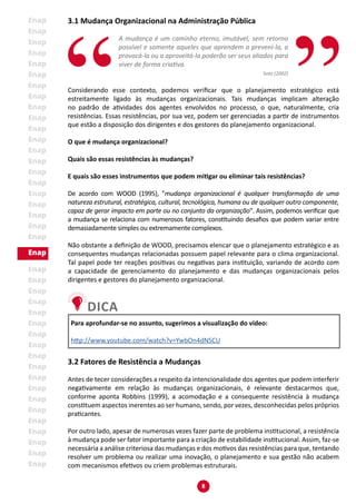 8
3.1 Mudança Organizacional na Administração Pública
A mudança é um caminho eterno, imutável, sem retorno
possível e somente aqueles que aprendem a preveni-la, a
provocá-la ou a aproveitá-la poderão ser seus aliados para
viver de forma criativa.
Soto (2002)
Considerando esse contexto, podemos verificar que o planejamento estratégico está
estreitamente ligado às mudanças organizacionais. Tais mudanças implicam alteração
no padrão de atividades dos agentes envolvidos no processo, o que, naturalmente, cria
resistências. Essas resistências, por sua vez, podem ser gerenciadas a partir de instrumentos
que estão a disposição dos dirigentes e dos gestores do planejamento organizacional.
O que é mudança organizacional?
Quais são essas resistências às mudanças?
E quais são esses instrumentos que podem mitigar ou eliminar tais resistências?
De acordo com WOOD (1995), "mudança organizacional é qualquer transformação de uma
natureza estrutural, estratégica, cultural, tecnológica, humana ou de qualquer outro componente,
capaz de gerar impacto em parte ou no conjunto da organização". Assim, podemos verificar que
a mudança se relaciona com numerosos fatores, constituindo desafios que podem variar entre
demasiadamente simples ou extremamente complexos.
Não obstante a definição de WOOD, precisamos elencar que o planejamento estratégico e as
consequentes mudanças relacionadas possuem papel relevante para o clima organizacional.
Tal papel pode ter reações positivas ou negativas para instituição, variando de acordo com
a capacidade de gerenciamento do planejamento e das mudanças organizacionais pelos
dirigentes e gestores do planejamento organizacional.
Para aprofundar-se no assunto, sugerimos a visualização do vídeo:
http://www.youtube.com/watch?v=YwbOn4dNSCU
3.2 Fatores de Resistência a Mudanças
Antes de tecer considerações a respeito da intencionalidade dos agentes que podem interferir
negativamente em relação às mudanças organizacionais, é relevante destacarmos que,
conforme aponta Robbins (1999), a acomodação e a consequente resistência à mudança
constituem aspectos inerentes ao ser humano, sendo, por vezes, desconhecidas pelos próprios
praticantes.
Por outro lado, apesar de numerosas vezes fazer parte de problema institucional, a resistência
à mudança pode ser fator importante para a criação de estabilidade institucional. Assim, faz-se
necessária a análise criteriosa das mudanças e dos motivos das resistências para que, tentando
resolver um problema ou realizar uma inovação, o planejamento e sua gestão não acabem
com mecanismos efetivos ou criem problemas estruturais.
 
