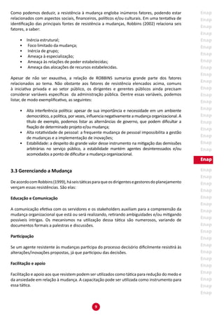 9
Como podemos deduzir, a resistência à mudança engloba inúmeros fatores, podendo estar
relacionados com aspectos sociais, financeiros, políticos e/ou culturais. Em uma tentativa de
identificação das principais fontes de resistência a mudanças, Robbins (2002) relaciona seis
fatores, a saber:
•	 Inércia estrutural;
•	 Foco limitado da mudança;
•	 Inércia de grupo;
•	 Ameaça à especialização;
•	 Ameaça às relações de poder estabelecidas;
•	 Ameaça das alocações de recursos estabelecidas.
Apesar de não ser exaustiva, a relação de ROBBINS sumariza grande parte dos fatores
relacionados ao tema. Não obstante aos fatores de resistência elencados acima, comuns
à iniciativa privada e ao setor público, os dirigentes e gerentes públicos ainda precisam
considerar variáveis específicas da administração pública. Dentre essas variáveis, podemos
listar, de modo exemplificativo, as seguintes:
•	 Alta interferência política: apesar de sua importância e necessidade em um ambiente
democrático, a política, por vezes, influencia negativamente a mudança organizacional. A
título de exemplo, podemos listar as alternâncias de governo, que podem dificultar a
fixação de determinado projeto e/ou mudança;
•	 Alta rotatividade de pessoal: a frequente mudança de pessoal impossibilita a gestão
de mudanças e a implementação de inovações;
•	 Estabilidade: a despeito do grande valor desse instrumento na mitigação das demissões
arbitrárias no serviço público, a estabilidade mantém agentes desinteressados e/ou
acomodados a ponto de dificultar a mudança organizacional.
3.3 Gerenciando a Mudança
DeacordocomRobbins(1999),háseistáticasparaqueosdirigentesegestoresdoplanejamento
vençam essas resistências. São elas:
Educação e Comunicação
A comunicação efetiva com os servidores e os stakeholders auxiliam para a compreensão da
mudança organizacional que está ou será realizando, retirando ambiguidades e/ou mitigando
possíveis intrigas. Os mecanismos na utilização dessa tática são numerosos, variando de
documentos formais a palestras e discussões.
Participação
Se um agente resistente às mudanças participa do processo decisório dificilmente resistirá às
alterações/inovações propostas, já que participou das decisões.
Facilitação e apoio
Facilitação e apoio aos que resistem podem ser utilizados como tática para redução do medo e
da ansiedade em relação à mudança. A capacitação pode ser utilizada como instrumento para
essa tática.
 