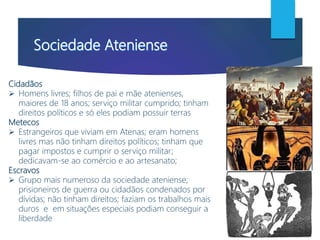 Cidadãos
 Homens livres; filhos de pai e mãe atenienses,
maiores de 18 anos; serviço militar cumprido; tinham
direitos políticos e só eles podiam possuir terras
Metecos
 Estrangeiros que viviam em Atenas; eram homens
livres mas não tinham direitos políticos; tinham que
pagar impostos e cumprir o serviço militar;
dedicavam-se ao comércio e ao artesanato;
Escravos
 Grupo mais numeroso da sociedade ateniense;
prisioneiros de guerra ou cidadãos condenados por
dívidas; não tinham direitos; faziam os trabalhos mais
duros e em situações especiais podiam conseguir a
liberdade
 