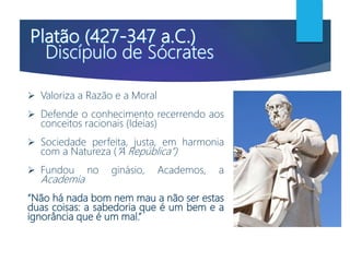  Valoriza a Razão e a Moral
 Defende o conhecimento recerrendo aos
conceitos racionais (Ideias)
 Sociedade perfeita, justa, em harmonia
com a Natureza (“A República”)
 Fundou no ginásio, Academos, a
Academia
“Não há nada bom nem mau a não ser estas
duas coisas: a sabedoria que é um bem e a
ignorância que é um mal.”
 