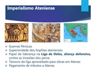  Guerras Pérsicas
 Superioridade dos hoplitas atenienses
 Papel de liderança na Liga de Delos, aliança defensiva,
contra as invasões dos persa.
 Tesouro da liga aproveitado para obras em Atenas
 Pagamento de tributos a Atenas
 