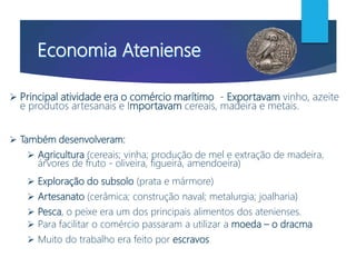  Principal atividade era o comércio marítimo - Exportavam vinho, azeite
e produtos artesanais e Importavam cereais, madeira e metais.
 Também desenvolveram:
 Agricultura (cereais; vinha; produção de mel e extração de madeira,
árvores de fruto - oliveira, figueira, amendoeira)
 Exploração do subsolo (prata e mármore)
 Artesanato (cerâmica; construção naval; metalurgia; joalharia)
 Pesca, o peixe era um dos principais alimentos dos atenienses.
 Para facilitar o comércio passaram a utilizar a moeda – o dracma
 Muito do trabalho era feito por escravos
 