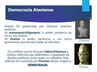 Atenas foi governada por diversos sistemas
políticos:
•A monarquia/oligarquia: o poder pertencia ao
rei ou aos nobres;
•A tirania: o poder pertencia a um único
governante que tomava todas as decisões;
Os conflitos sociais levaram Sólon/Clistenes a
realizar reformas que defendiam a igualdade de
direitos políticos, entre todos os cidadãos. Esta
reforma foi concluída por Péricles dando origem à
.
Clístenes
Péricles
 