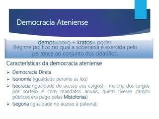 demos=povo + kratos= poder.
Regime político no qual a soberania é exercida pelo
pertence ao conjunto dos cidadãos.
Características da democracia ateniense
 Democracia Direta
 Isonomia (igualdade perante as leis)
 Isocracia (igualdade do acesso aos cargos) - maioria dos cargos
por sorteio e com mandatos anuais, quem tivesse cargos
públicos era pago pelas Mistoforias)
 Isegoria (igualdade no acesso à palavra);
 
