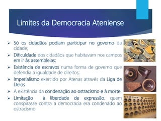  Só os cidadãos podiam participar no governo da
cidade;
 Dificuldade dos cidadãos que habitavam nos campos
em ir às assembleias;
 Existência de escravos numa forma de governo que
defendia a igualdade de direitos;
 Imperialismo exercido por Atenas através da Liga de
Delos
 A existência da condenação ao ostracismo e à morte;
 Limitação à liberdade de expressão; quem
conspirasse contra a democracia era condenado ao
ostracismo.
 
