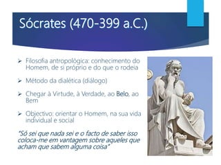  Filosofia antropológica: conhecimento do
Homem, de si próprio e do que o rodeia
 Método da dialética (diálogo)
 Chegar à Virtude, à Verdade, ao Belo, ao
Bem
 Objectivo: orientar o Homem, na sua vida
individual e social
“Só sei que nada sei e o facto de saber isso
coloca-me em vantagem sobre aqueles que
acham que sabem alguma coisa”
 