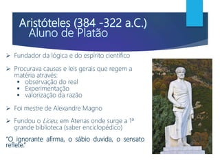  Fundador da lógica e do espírito científico
 Procurava causas e leis gerais que regem a
matéria através:
 observação do real
 Experimentação
 valorização da razão
 Foi mestre de Alexandre Magno
 Fundou o Liceu, em Atenas onde surge a 1ª
grande biblioteca (saber enciclopédico)
“O ignorante afirma, o sábio duvida, o sensato
reflete.”
 