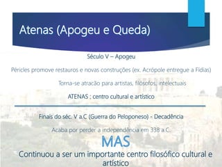 Século V – Apogeu
Péricles promove restauros e novas construções (ex. Acrópole entregue a Fídias)
Torna-se atracão para artistas, filósofos, intelectuais
ATENAS : centro cultural e artístico
Finais do séc. V a.C (Guerra do Peloponeso) - Decadência
Acaba por perder a independência em 338 a.C.
Continuou a ser um importante centro filosófico cultural e
artístico
 
