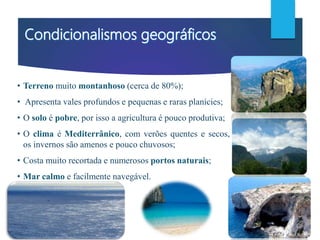 • Terreno muito montanhoso (cerca de 80%);
• Apresenta vales profundos e pequenas e raras planícies;
• O solo é pobre, por isso a agricultura é pouco produtiva;
• O clima é Mediterrânico, com verões quentes e secos,
os invernos são amenos e pouco chuvosos;
• Costa muito recortada e numerosos portos naturais;
• Mar calmo e facilmente navegável.
 