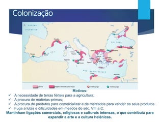 Motivos:
 A necessidade de terras férteis para a agricultura;
 A procura de matérias-primas;
 A procura de produtos para comercializar e de mercados para vender os seus produtos.
 Fuga a lutas e dificuldades em meados do séc. VIII a.C.
Mantinham ligações comerciais, religiosas e culturais intensas, o que contribuiu para
expandir a arte e a cultura helénicas.
 