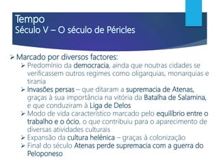 Marcado por diversos factores:
 Predomínio da democracia, ainda que noutras cidades se
verificassem outros regimes como oligarquias, monarquias e
tirania
 Invasões persas – que ditaram a supremacia de Atenas,
graças à sua importância na vitória da Batalha de Salamina,
e que conduziram à Liga de Delos
 Modo de vida característico marcado pelo equilíbrio entre o
trabalho e o ócio, o que contribuiu para o aparecimento de
diversas atividades culturais
 Expansão da cultura helénica – graças à colonização
 Final do século Atenas perde supremacia com a guerra do
Peloponeso
 