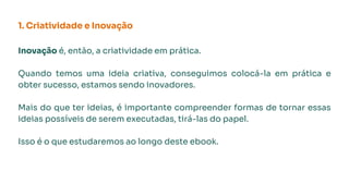 1. Criatividade e Inovação
Inovação é, então, a criatividade em prática.
Quando temos uma ideia criativa, conseguimos colocá-la em prática e
obter sucesso, estamos sendo inovadores.
Mais do que ter ideias, é importante compreender formas de tornar essas
ideias possíveis de serem executadas, tirá-las do papel.
Isso é o que estudaremos ao longo deste ebook.
 