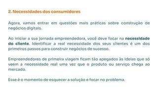 2. Necessidades dos consumidores
Agora, vamos entrar em questões mais práticas sobre construção de
negócios digitais.
Ao iniciar a sua jornada empreendedora, você deve focar na necessidade
do cliente. Identiﬁcar a real necessidade dos seus clientes é um dos
primeiros passos para construir negócios de sucesso.
Empreendedores de primeira viagem ﬁcam tão apegados às ideias que só
veem a necessidade real uma vez que o produto ou serviço chega ao
mercado.
Esse é o momento de esquecer a solução e focar no problema.
 