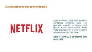 2. Necessidades dos consumidores
Com a Netﬂix, você tem acesso a
conteúdo original para ver
quando, quanto e como você
quiser a um baixo custo. Antes
você precisava ir a uma locadora
ou pagar um pay per view.
Com a Netﬂix, o problema está
resolvido.
 