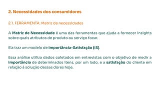 2. Necessidades dos consumidores
2.1. FERRAMENTA: Matriz de necessidades
A Matriz de Necessidade é uma das ferramentas que ajuda a fornecer insights
sobre quais atributos de produto ou serviço focar.
Ela traz um modelo de Importância-Satisfação (IS).
Essa análise utiliza dados coletados em entrevistas com o objetivo de medir a
importância de determinados itens, por um lado, e a satisfação do cliente em
relação à solução dessas dores hoje.
 