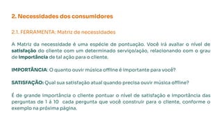 2. Necessidades dos consumidores
2.1. FERRAMENTA: Matriz de necessidades
A Matriz da necessidade é uma espécie de pontuação. Você irá avaliar o nível de
satisfação do cliente com um determinado serviço/ação, relacionando com o grau
de importância de tal ação para o cliente.
IMPORTÂNCIA: O quanto ouvir música offline é importante para você?
SATISFAÇÃO: Qual sua satisfação atual quando precisa ouvir música offline?
É de grande importância o cliente pontuar o nível de satisfação e importância das
perguntas de 1 á 10 cada pergunta que você construir para o cliente, conforme o
exemplo na próxima página.
 