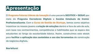 O Programa Futuros Líderes da Inovação é uma parceria SECITECE + SEDUC por
meio do Programa Corredores Digitais e Escolas Estaduais de Ensino
Proﬁssionalizante. Com o Curso de Gestão de Startups, temos como objetivo
incentivar os nossos jovens a criação de soluções dentro e fora da sala de aula,
com base nos conhecimentos, competências e habilidades que se espera dos
estudantes ao longo da escolaridade básica. Assim, construímos este ebook
para facilitar a aplicação dos conteúdos e uso das ferramentas de construção
de negócios digitais.
Boa leitura!
Apresentação
 