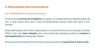 2. Necessidades dos consumidores
2.2. FERRAMENTA: Árvore do Problema
A ferramenta Árvore do Problema irá ajudar no mapeamento e identiﬁcação da
dor, o que causa essa dor e que consequências trazem essa dor para o seu
cliente.
Essas deﬁnições são muito importantes na hora de formar uma solução. É muito
difícil criar uma boa solução sem uma profunda pesquisa sobre as causas e
consequências das dores do cliente.
Precisamos entender de forma mais ampla possível se aquela dor é real ou não.
 