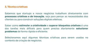3. Técnica criativas
Sabemos que startups e novos negócios trabalham diretamente com
processos criativos e de inovação, seja para pensar as necessidades dos
clientes ou para construir soluções digitais efetivas.
Saber como estimular a criatividade e superar bloqueios criativos é uma
das tarefas mais difíceis para quem precisa diariamente solucionar
problemas de forma rápida e eﬁciente.
Selecionamos aqui algumas técnicas criativas para serem usadas no
contexto de criação de negócios.
 