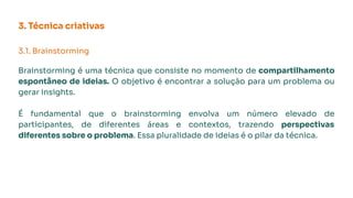 3. Técnica criativas
3.1. Brainstorming
Brainstorming é uma técnica que consiste no momento de compartilhamento
espontâneo de ideias. O objetivo é encontrar a solução para um problema ou
gerar insights.
É fundamental que o brainstorming envolva um número elevado de
participantes, de diferentes áreas e contextos, trazendo perspectivas
diferentes sobre o problema. Essa pluralidade de ideias é o pilar da técnica.
 