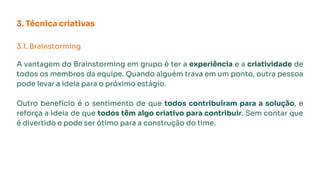 3. Técnica criativas
3.1. Brainstorming
A vantagem do Brainstorming em grupo é ter a experiência e a criatividade de
todos os membros da equipe. Quando alguém trava em um ponto, outra pessoa
pode levar a ideia para o próximo estágio.
Outro benefício é o sentimento de que todos contribuíram para a solução, e
reforça a ideia de que todos têm algo criativo para contribuir. Sem contar que
é divertido e pode ser ótimo para a construção do time.
 