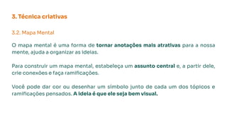 3. Técnica criativas
3.2. Mapa Mental
O mapa mental é uma forma de tornar anotações mais atrativas para a nossa
mente, ajuda a organizar as ideias.
Para construir um mapa mental, estabeleça um assunto central e, a partir dele,
crie conexões e faça ramiﬁcações.
Você pode dar cor ou desenhar um símbolo junto de cada um dos tópicos e
ramiﬁcações pensados. A ideia é que ele seja bem visual.
 