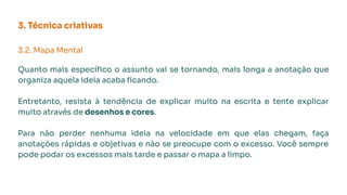 3. Técnica criativas
3.2. Mapa Mental
Quanto mais especíﬁco o assunto vai se tornando, mais longa a anotação que
organiza aquela ideia acaba ﬁcando.
Entretanto, resista à tendência de explicar muito na escrita e tente explicar
muito através de desenhos e cores.
Para não perder nenhuma ideia na velocidade em que elas chegam, faça
anotações rápidas e objetivas e não se preocupe com o excesso. Você sempre
pode podar os excessos mais tarde e passar o mapa a limpo.
 