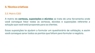 3. Técnica criativas
3.3. Matriz CSD
A matriz de certezas, suposições e dúvidas se trata de uma ferramenta onde
você consegue listar todas as certezas, dúvidas e suposições referente a
solução que você está propondo para os clientes.
Essas suposições te ajudam a formular um questionário de validação, e assim
você consegue sanar todos os pontos que faltam para formular o negócio.
 
