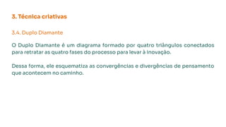 3. Técnica criativas
3.4. Duplo Diamante
O Duplo Diamante é um diagrama formado por quatro triângulos conectados
para retratar as quatro fases do processo para levar à inovação.
Dessa forma, ele esquematiza as convergências e divergências de pensamento
que acontecem no caminho.
 